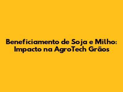 Beneficiamento de Soja e Milho: Impacto na AgroTech Grãos