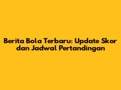 Berita Bola Terbaru: Update Skor dan Jadwal Pertandingan