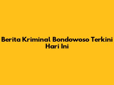 Berita Kriminal Bondowoso Terkini Hari Ini