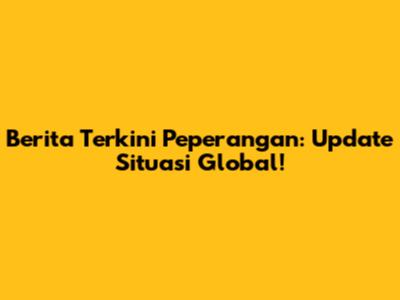 Berita Terkini Peperangan: Update Situasi Global!