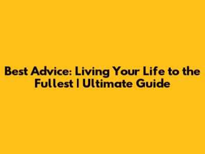 Best Advice: Living Your Life to the Fullest | Ultimate Guide