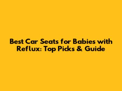 Best Car Seats for Babies with Reflux: Top Picks & Guide