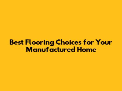 Best Flooring Choices for Your Manufactured Home