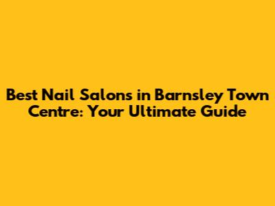 Best Nail Salons in Barnsley Town Centre: Your Ultimate Guide