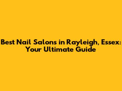 Best Nail Salons in Rayleigh, Essex: Your Ultimate Guide