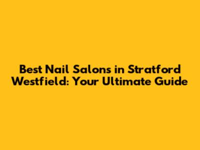 Best Nail Salons in Stratford Westfield: Your Ultimate Guide