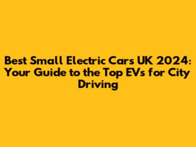 Best Small Electric Cars UK 2024: Your Guide to the Top EVs for City Driving