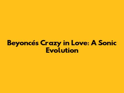 Beyoncé's 'Crazy in Love': A Sonic Evolution
