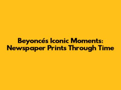 Beyoncé's Iconic Moments: Newspaper Prints Through Time
