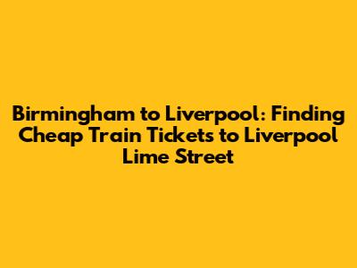 Birmingham to Liverpool: Finding *Cheap Train Tickets to Liverpool Lime Street*