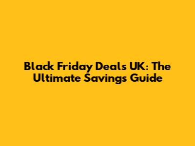 Black Friday Deals UK: The Ultimate Savings Guide