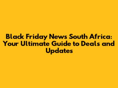 Black Friday News South Africa: Your Ultimate Guide to Deals and Updates