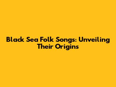 Black Sea Folk Songs: Unveiling Their Origins