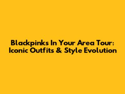 Blackpink's In Your Area Tour: Iconic Outfits & Style Evolution