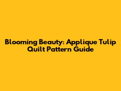 Blooming Beauty: Applique Tulip Quilt Pattern Guide