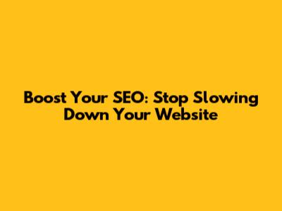 Boost Your SEO: Stop Slowing Down Your Website