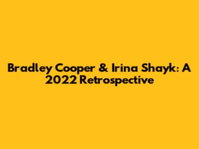 Bradley Cooper & Irina Shayk: A 2022 Retrospective
