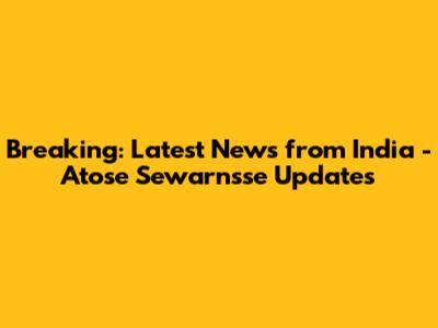 Breaking: Latest News from India - Atose Sewarnsse Updates