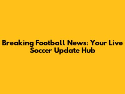Breaking Football News: Your Live Soccer Update Hub
