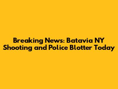 Breaking News: Batavia NY Shooting and Police Blotter Today