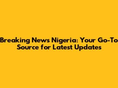 Breaking News Nigeria: Your Go-To Source for Latest Updates