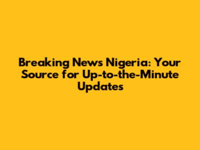 Breaking News Nigeria: Your Source for Up-to-the-Minute Updates