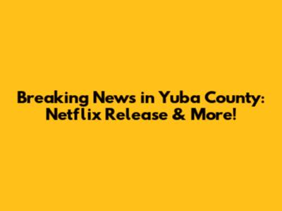 Breaking News in Yuba County: Netflix Release & More!