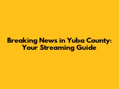 Breaking News in Yuba County: Your Streaming Guide
