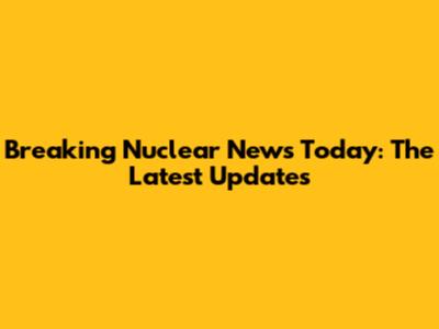 Breaking Nuclear News Today: The Latest Updates