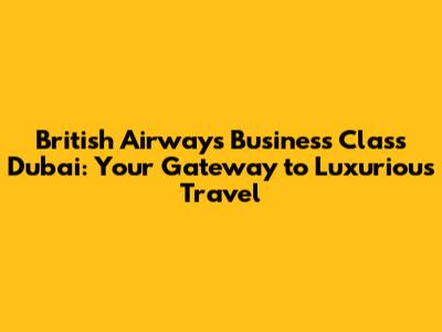 British Airways Business Class Dubai: Your Gateway to Luxurious Travel