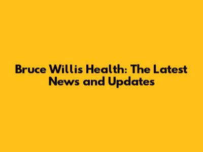Bruce Willis Health: The Latest News and Updates