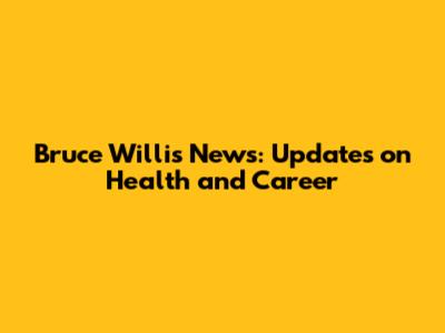 Bruce Willis News: Updates on Health and Career