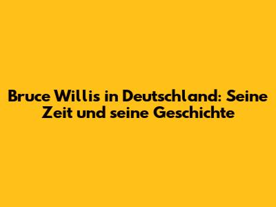 Bruce Willis in Deutschland: Seine Zeit und seine Geschichte