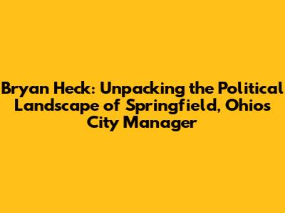 Bryan Heck: Unpacking the Political Landscape of Springfield, Ohio's City Manager