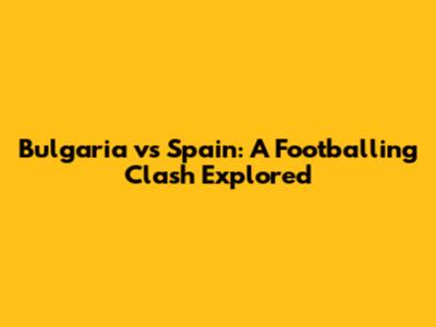 Bulgaria vs Spain: A Footballing Clash Explored