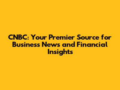 CNBC: Your Premier Source for Business News and Financial Insights