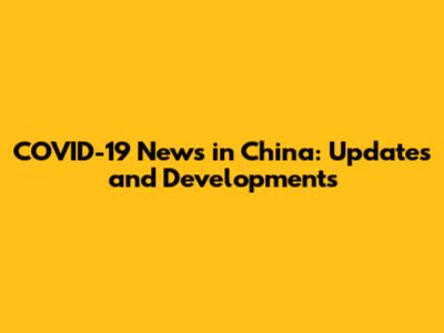 COVID-19 News in China: Updates and Developments