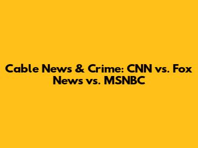 Cable News & Crime: CNN vs. Fox News vs. MSNBC