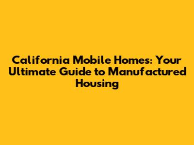 California Mobile Homes: Your Ultimate Guide to Manufactured Housing