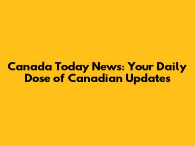 Canada Today News: Your Daily Dose of Canadian Updates