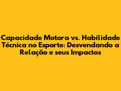 Capacidade Motora vs. Habilidade Técnica no Esporte: Desvendando a Relação e seus Impactos