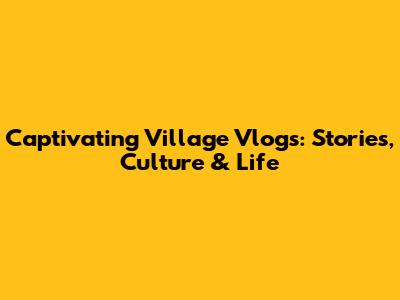 Captivating Village Vlogs: Stories, Culture & Life