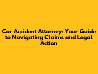 Car Accident Attorney: Your Guide to Navigating Claims and Legal Action