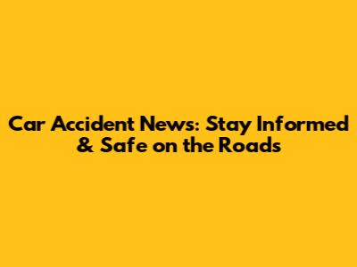 Car Accident News: Stay Informed & Safe on the Roads