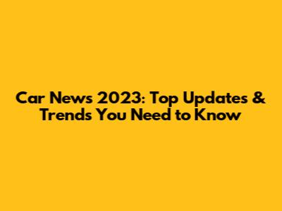 Car News 2023: Top Updates & Trends You Need to Know