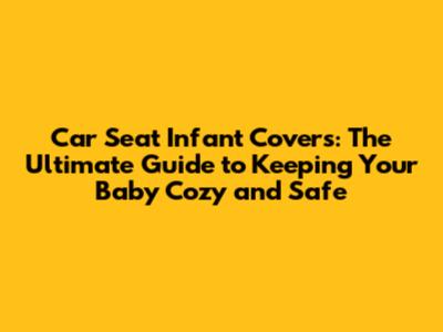 Car Seat Infant Covers: The Ultimate Guide to Keeping Your Baby Cozy and Safe