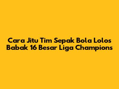Cara Jitu Tim Sepak Bola Lolos Babak 16 Besar Liga Champions