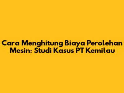 Cara Menghitung Biaya Perolehan Mesin: Studi Kasus PT Kemilau