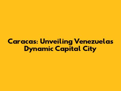 Caracas: Unveiling Venezuela's Dynamic Capital City