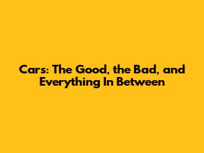 Cars: The Good, the Bad, and Everything In Between